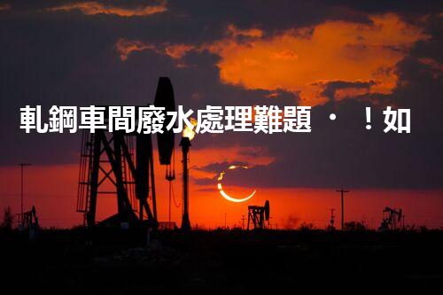 軋鋼車間廢水處理難題！如何破局實現(xiàn)綠色發(fā)展？